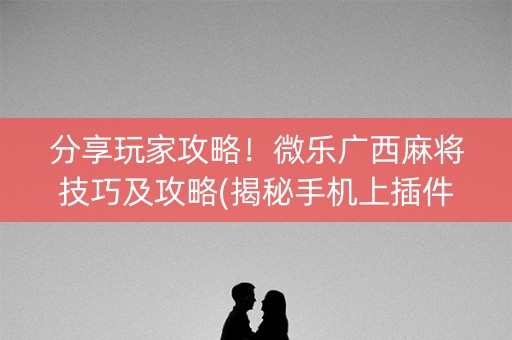 分享玩家攻略！微乐广西麻将技巧及攻略(揭秘手机上插件免费)