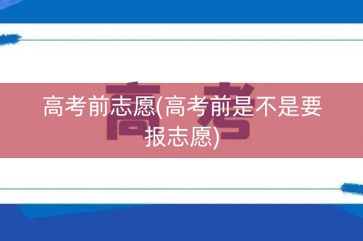 高考前志愿(高考前是不是要报志愿)
