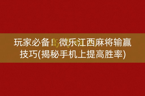 玩家必备！微乐江西麻将输赢技巧(揭秘手机上提高胜率)