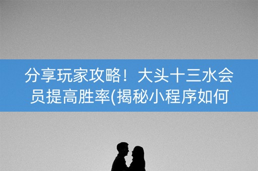 分享玩家攻略！大头十三水会员提高胜率(揭秘小程序如何让牌变好)
