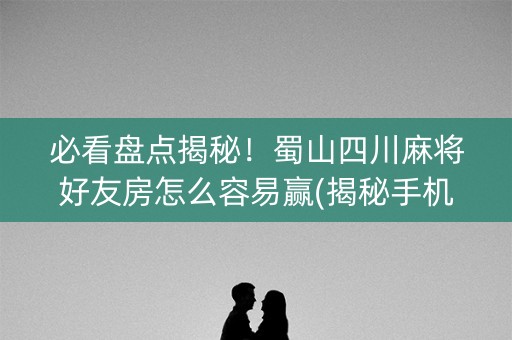 必看盘点揭秘！蜀山四川麻将好友房怎么容易赢(揭秘手机上提高胜率)