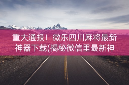 重大通报！微乐四川麻将最新神器下载(揭秘微信里最新神器下载)
