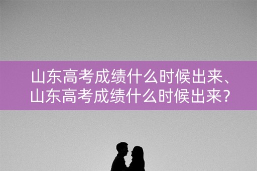 山东高考成绩什么时候出来、山东高考成绩什么时候出来？