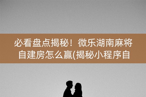 必看盘点揭秘！微乐湖南麻将自建房怎么赢(揭秘小程序自建房怎么赢)