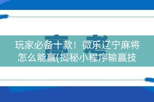 玩家必备十款！微乐辽宁麻将怎么能赢(揭秘小程序输赢技巧)