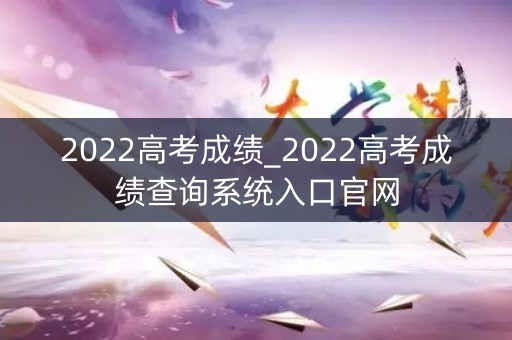 2022高考成绩_2022高考成绩查询系统入口官网