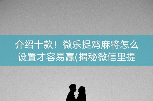 介绍十款！微乐捉鸡麻将怎么设置才容易赢(揭秘微信里提高赢的概率)