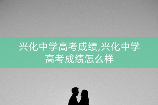 兴化中学高考成绩,兴化中学高考成绩怎么样