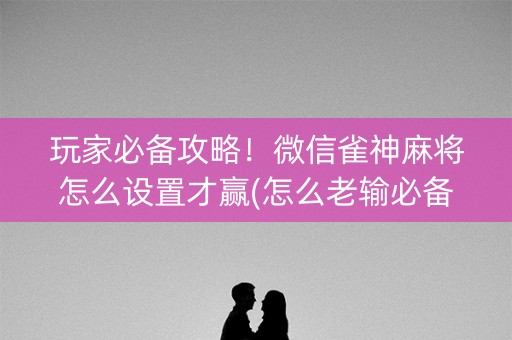 玩家必备攻略！微信雀神麻将怎么设置才赢(怎么老输必备神器)