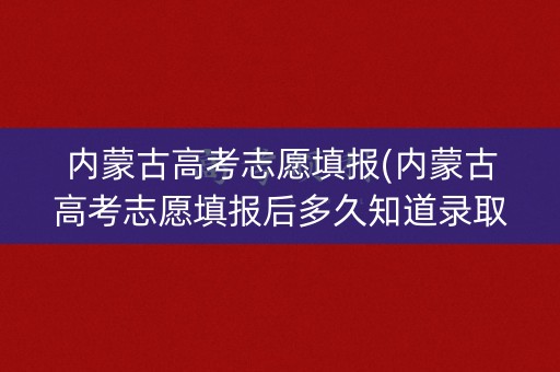 内蒙古高考志愿填报(内蒙古高考志愿填报后多久知道录取结果)