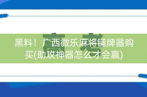 黑料！广西微乐麻将铺牌器购买(助攻神器怎么才会赢)