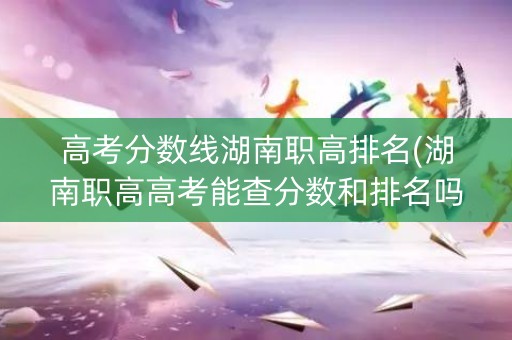 高考分数线湖南职高排名(湖南职高高考能查分数和排名吗)