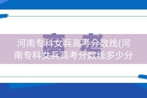 河南专科女兵高考分数线(河南专科女兵高考分数线多少分)