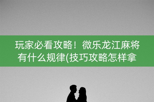 玩家必看攻略！微乐龙江麻将有什么规律(技巧攻略怎样拿好牌)