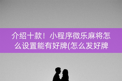 介绍十款！小程序微乐麻将怎么设置能有好牌(怎么发好牌)