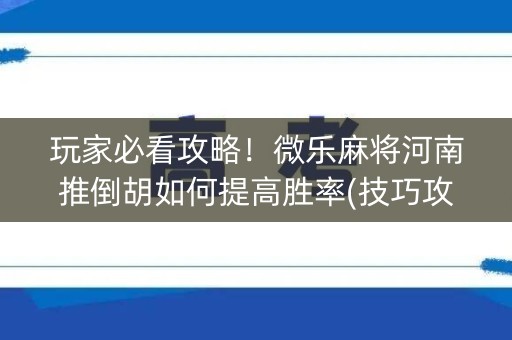 玩家必看攻略！微乐麻将河南推倒胡如何提高胜率(技巧攻略怎样拿好牌)