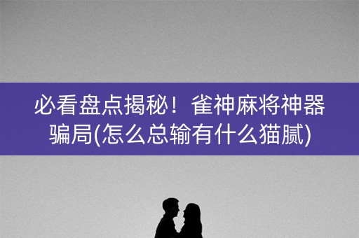 必看盘点揭秘！雀神麻将神器骗局(怎么总输有什么猫腻)