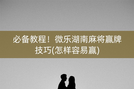 必备教程！微乐湖南麻将赢牌技巧(怎样容易赢)
