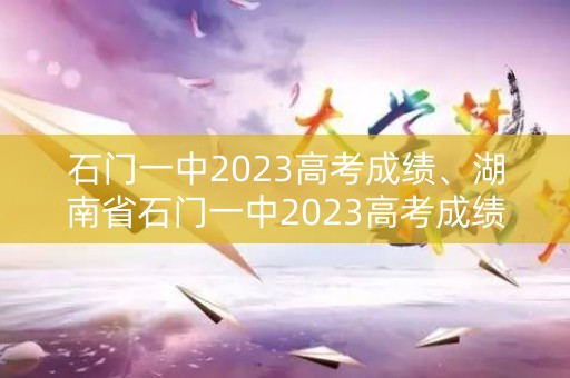 石门一中2023高考成绩、湖南省石门一中2023高考成绩 石门一中2023高考成绩、湖南省石门一中2023高考成绩