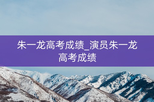 朱一龙高考成绩_演员朱一龙高考成绩