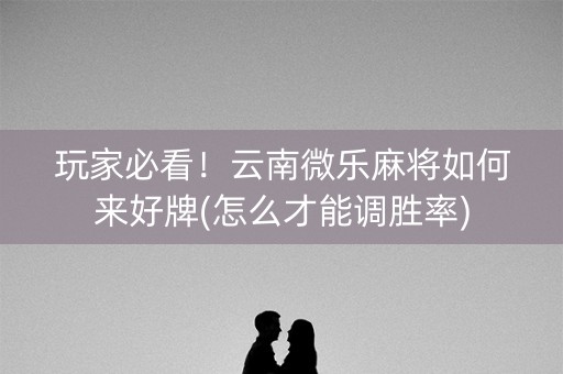 玩家必看！云南微乐麻将如何来好牌(怎么才能调胜率)