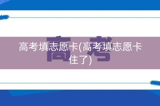 高考填志愿卡(高考填志愿卡住了)