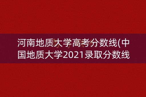 河南地质大学高考分数线(中国地质大学2021录取分数线河南)