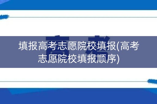 填报高考志愿院校填报(高考志愿院校填报顺序)