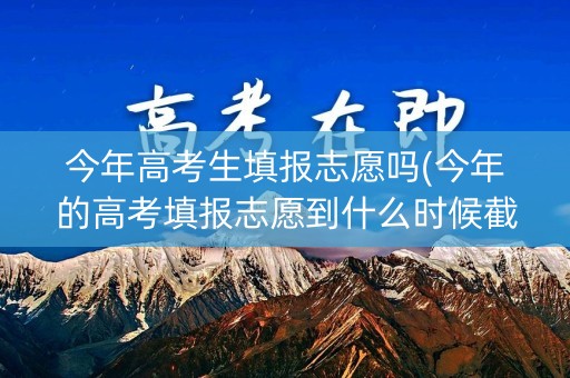 今年高考生填报志愿吗(今年的高考填报志愿到什么时候截止) 今年高考生填报志愿吗(今年的高考填报志愿到什么时候截止)