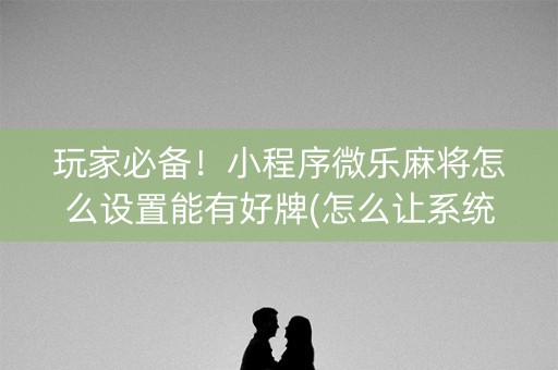 玩家必备！小程序微乐麻将怎么设置能有好牌(怎么让系统给你发好牌)