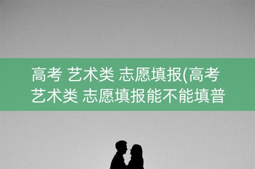 高考 艺术类 志愿填报(高考 艺术类 志愿填报能不能填普通志愿)