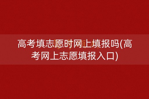 高考填志愿时网上填报吗(高考网上志愿填报入口)