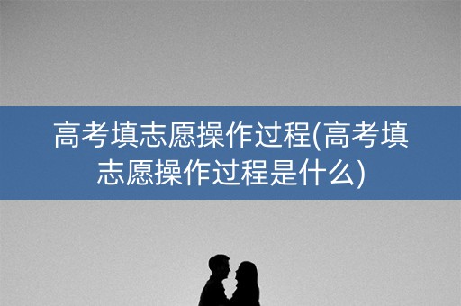 高考填志愿操作过程(高考填志愿操作过程是什么)
