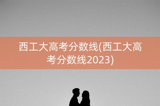 西工大高考分数线(西工大高考分数线2023)