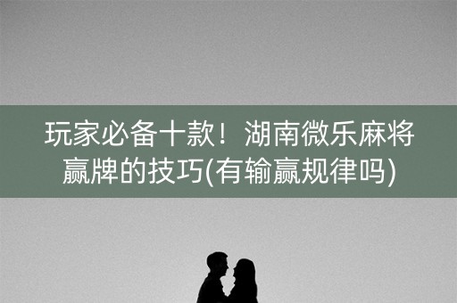 玩家必备十款！湖南微乐麻将赢牌的技巧(有输赢规律吗)