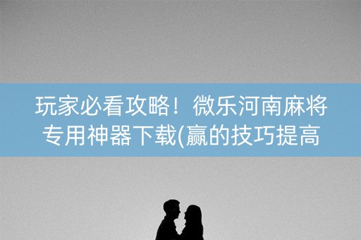 玩家必看攻略！微乐河南麻将专用神器下载(赢的技巧提高胜率)