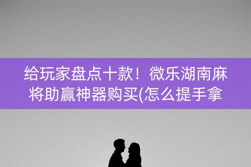 给玩家盘点十款！微乐湖南麻将助赢神器购买(怎么提手拿好牌)