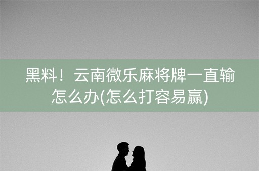 黑料！云南微乐麻将牌一直输怎么办(怎么打容易赢)