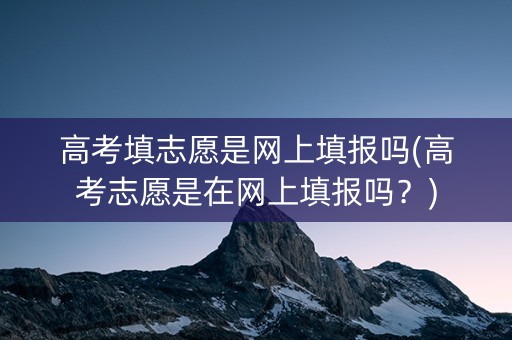 高考填志愿是网上填报吗(高考志愿是在网上填报吗？)