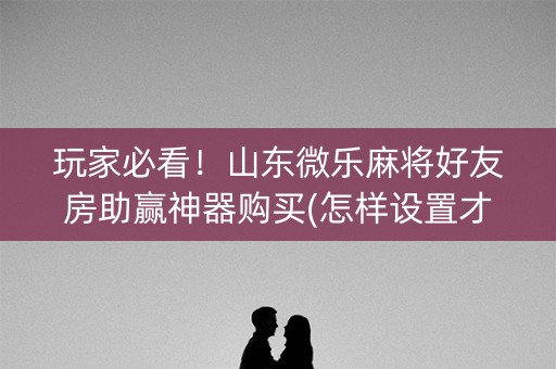 玩家必看！山东微乐麻将好友房助赢神器购买(怎样设置才容易赢)