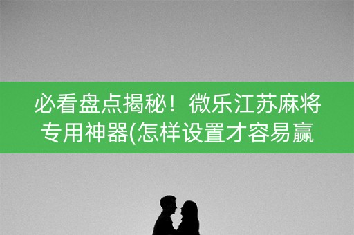 必看盘点揭秘！微乐江苏麻将专用神器(怎样设置才容易赢)