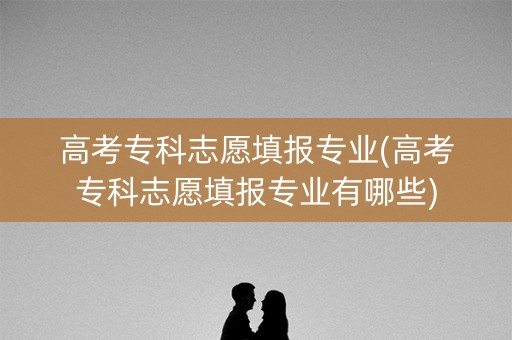 高考专科志愿填报专业(高考专科志愿填报专业有哪些)