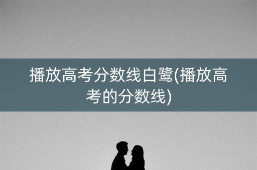 播放高考分数线白鹭(播放高考的分数线)