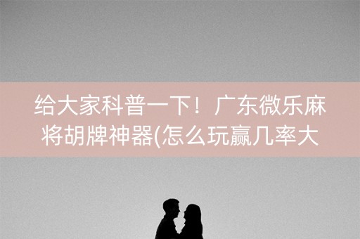 给大家科普一下！广东微乐麻将胡牌神器(怎么玩赢几率大)