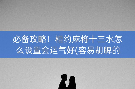 必备攻略！相约麻将十三水怎么设置会运气好(容易胡牌的技巧)