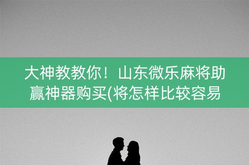 大神教教你！山东微乐麻将助赢神器购买(将怎样比较容易赢)