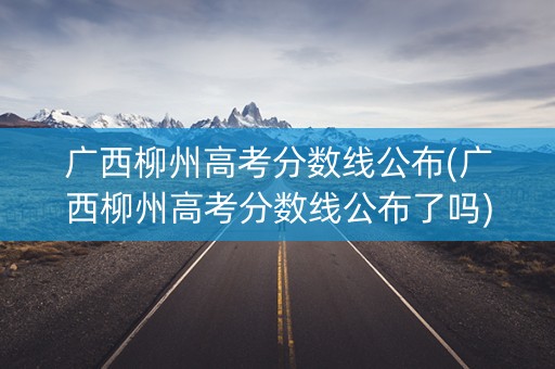 广西柳州高考分数线公布(广西柳州高考分数线公布了吗)