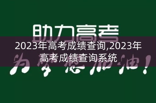 2023年高考成绩查询,2023年高考成绩查询系统 2023年高考成绩查询,2023年高考成绩查询系统