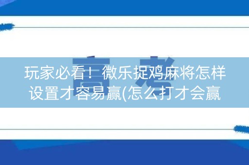 玩家必看！微乐捉鸡麻将怎样设置才容易赢(怎么打才会赢)