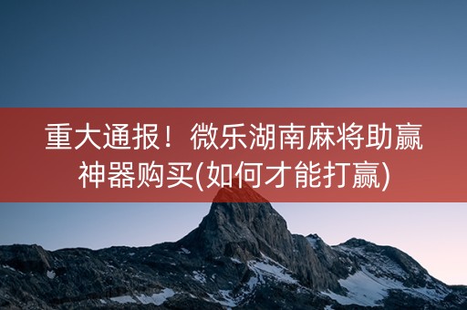重大通报！微乐湖南麻将助赢神器购买(如何才能打赢)